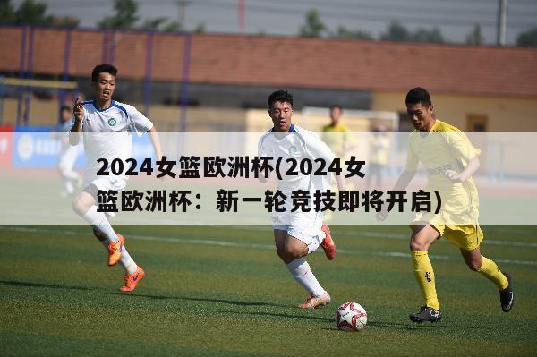 2024女篮欧洲杯(2024女篮欧洲杯：新一轮竞技即将开启)