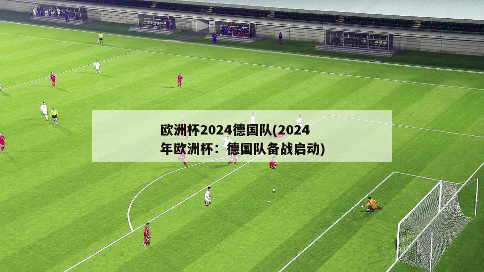 欧洲杯2024德国队(2024年欧洲杯：德国队备战启动)