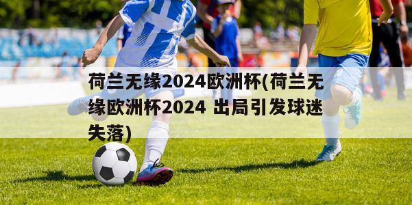 荷兰无缘2024欧洲杯(荷兰无缘欧洲杯2024 出局引发球迷失落)