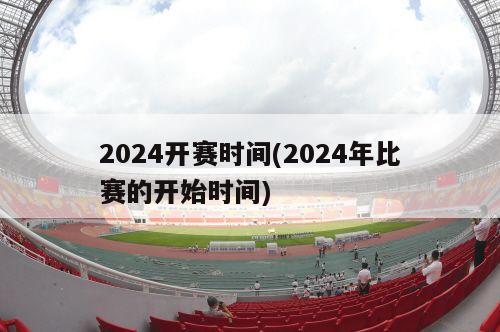 2024开赛时间(2024年比赛的开始时间)