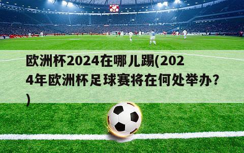 欧洲杯2024在哪儿踢(2024年欧洲杯足球赛将在何处举办？)