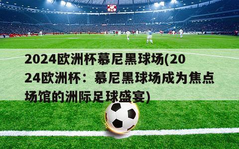 2024欧洲杯慕尼黑球场(2024欧洲杯：慕尼黑球场成为焦点场馆的洲际足球盛宴)