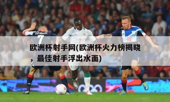 欧洲杯射手网(欧洲杯火力榜揭晓，最佳射手浮出水面)