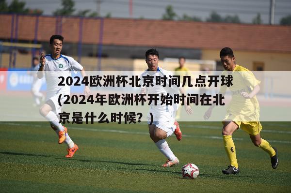 2024欧洲杯北京时间几点开球(2024年欧洲杯开始时间在北京是什么时候？)