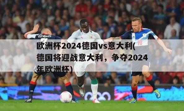 欧洲杯2024德国vs意大利(德国将迎战意大利，争夺2024年欧洲杯)